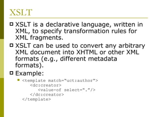XSLT XSLT is a declarative language, written in XML, to specify transformation rules for XML fragments. XSLT can be used to convert any arbitrary XML document into XHTML or other XML formats (e.g., different metadata formats). Example: <template match=“uct:author”>   <dc:creator>   <value-of select=“.”/>   </dc:creator> </template> 