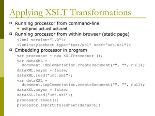 Applying XSLT Transformations Running processor from command-line xsltproc uct.xsl uct.xml Running processor from within browser (static page) <?xml version="1.0"?> <?xml-stylesheet type="text/xsl" href=“uct.xsl"?> Embedding processor in program var processor = new XSLTProcessor (); var dataXML = document.implementation.createDocument("", "", null); dataXML.async = false; dataXML.load(“uct.xml"); var dataXSL = document.implementation.createDocument("", "", null); dataXSL.async = false; dataXSL.load(‘uct.xsl’); processor.reset(); processor.importStylesheet(dataXSL); 