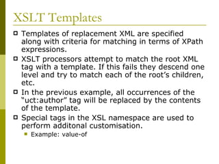XSLT Templates Templates of replacement XML are specified along with criteria for matching in terms of XPath expressions. XSLT processors attempt to match the root XML tag with a template. If this fails they descend one level and try to match each of the root’s children, etc. In the previous example, all occurrences of the “uct:author” tag will be replaced by the contents of the template. Special tags in the XSL namespace are used to perform additonal customisation. Example: value-of 