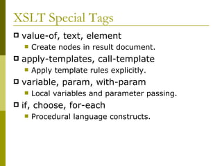 XSLT Special Tags value-of, text, element Create nodes in result document. apply-templates, call-template Apply template rules explicitly. variable, param, with-param Local variables and parameter passing.  if, choose, for-each Procedural language constructs. 