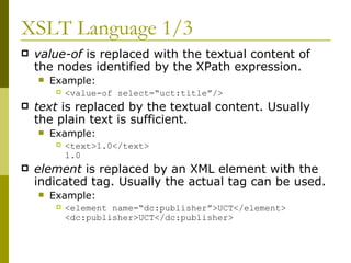 XSLT Language 1/3 value-of  is replaced with the textual content of the nodes identified by the XPath expression. Example: <value-of select=“uct:title”/> text  is replaced by the textual content. Usually the plain text is sufficient. Example: <text>1.0</text> 1.0 element  is replaced by an XML element with the indicated tag. Usually the actual tag can be used. Example: <element name=“dc:publisher”>UCT</element> <dc:publisher>UCT</dc:publisher> 
