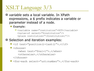 XSLT Language 3/3 variable  sets a local variable. In XPath expressions, a $ prefix indicates a variable or parameter instead of a node. Example: <variable name=“institution”>UCT</variable> <value-of select=“$institution”/> <place institution=“{$institution}”/> Selection and iteration examples: <if test=“position()=last()”>…</if> <choose>   <when test=“$val=1”>…</when>   <otherwise>…</otherwise> </choose> <for-each select=“uct:number”>…</for-each> 