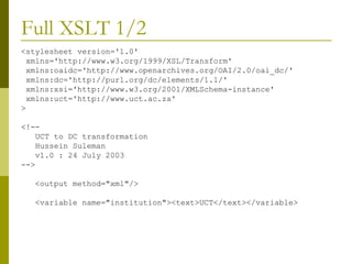 Full XSLT 1/2  <stylesheet version='1.0' xmlns='http://www.w3.org/1999/XSL/Transform' xmlns:oaidc='http://www.openarchives.org/OAI/2.0/oai_dc/' xmlns:dc='http://purl.org/dc/elements/1.1/' xmlns:xsi='http://www.w3.org/2001/XMLSchema-instance' xmlns:uct='http://www.uct.ac.za' > <!-- UCT to DC transformation Hussein Suleman v1.0 : 24 July 2003 --> <output method="xml"/> <variable name="institution"><text>UCT</text></variable> 