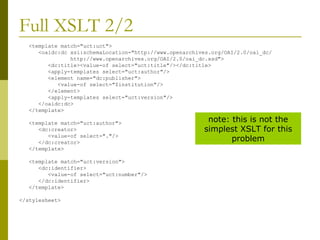 Full XSLT 2/2 <template match="uct:uct"> <oaidc:dc xsi:schemaLocation="http://www.openarchives.org/OAI/2.0/oai_dc/ http://www.openarchives.org/OAI/2.0/oai_dc.xsd"> <dc:title><value-of select="uct:title"/></dc:title> <apply-templates select="uct:author"/> <element name="dc:publisher"> <value-of select="$institution"/> </element> <apply-templates select="uct:version"/> </oaidc:dc> </template> <template match="uct:author"> <dc:creator> <value-of select="."/> </dc:creator> </template> <template match="uct:version"> <dc:identifier> <value-of select="uct:number"/> </dc:identifier> </template> </stylesheet> note: this is not the simplest XSLT for this problem 