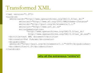 Transformed XML <?xml version="1.0"?> <oaidc:dc xmlns:oaidc="http://www.openarchives.org/OAI/2.0/oai_dc/" xmlns:xsi="http://www.w3.org/2001/XMLSchema-instance" xmlns:dc="http://purl.org/dc/elements/1.1/" xmlns:uct="http://www.uct.ac.za" xsi:schemaLocation=   "http://www.openarchives.org/OAI/2.0/oai_dc/ http://www.openarchives.org/OAI/2.0/oai_dc.xsd"> <dc:title>test XML document</dc:title> <dc:creator>Pat Pukram</dc:creator> <dc:publisher xmlns:dc="http://purl.org/dc/elements/1.1/">UCT</dc:publisher> <dc:identifier>1.0</dc:identifier> </oaidc:dc> why all the extraneous “xmlns”s? 
