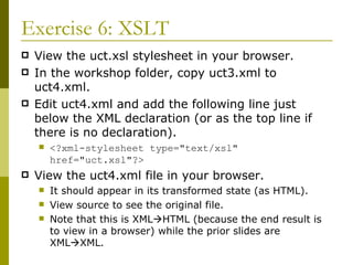 Exercise 6: XSLT View the uct.xsl stylesheet in your browser. In the workshop folder, copy uct3.xml to uct4.xml. Edit uct4.xml and add the following line just below the XML declaration (or as the top line if there is no declaration). <?xml-stylesheet type="text/xsl" href="uct.xsl"?> View the uct4.xml file in your browser.  It should appear in its transformed state (as HTML). View source to see the original file. Note that this is XML  HTML (because the end result is to view in a browser) while the prior slides are XML  XML. 