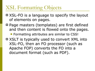 XSL Formatting Objects XSL-FO is a language to specify the layout of elements on pages. Page masters (templates) are first defined and then content is flowed onto the pages. Formatting attributes are similar to CSS! XSLT is typically used to convert XML into XSL-FO, then an FO processor (such as Apache FOP) converts the FO into a document format (such as PDF). 