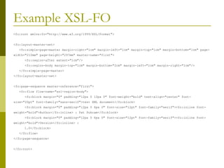 Example XSL-FO <fo:root xmlns:fo="http://www.w3.org/1999/XSL/Format"> <fo:layout-master-set>   <fo:simple-page-master margin-right="1cm" margin-left="1cm" margin-top="1cm" margin-bottom="1cm" page-width="210mm" page-height="297mm" master-name="first">   <fo:region-after extent="1cm"/>   <fo:region-body margin-top="1cm" margin-bottom="2cm" margin-left="1cm" margin-right="1cm"/>   </fo:simple-page-master> </fo:layout-master-set> <fo:page-sequence master-reference="first">   <fo:flow flow-name="xsl-region-body">   <fo:block margin="0" padding="12px 0 12px 0" font-weight="bold" text-align="center" font-size="20pt" font-family="sans-serif">test XML document</fo:block>   <fo:block margin="0" padding="12px 0 6px 0" font-size="12pt" font-family="serif"><fo:inline font-weight="bold">Author</fo:inline> : Pat Pukram</fo:block>   <fo:block margin="0" padding="12px 0 6px 0" font-size="12pt" font-family="serif"><fo:inline font-weight="bold">Version</fo:inline> : 1.0</fo:block>   </fo:flow> </fo:page-sequence> </fo:root> 