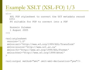 Example XSLT (XSL-FO) 1/3 <!-- XSL FOP stylesheet to convert the UCT metadata record into FO suitable for FOP to convert into a PDF Hussein Suleman 1 August 2005 --> <xsl:stylesheet version='1.0' xmlns:xsl='http://www.w3.org/1999/XSL/Transform' xmlns:source='http://www.uct.ac.za' xmlns:fo='http://www.w3.org/1999/XSL/Format' xmlns:html='http://www.w3.org/1999/xhtml' > <xsl:output method="xml" omit-xml-declaration="yes"/> 