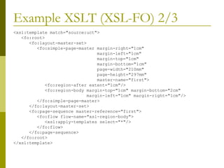Example XSLT (XSL-FO) 2/3 <xsl:template match="source:uct"> <fo:root> <fo:layout-master-set> <fo:simple-page-master margin-right="1cm" margin-left="1cm" margin-top="1cm" margin-bottom="1cm" page-width="210mm" page-height="297mm" master-name="first"> <fo:region-after extent="1cm"/> <fo:region-body margin-top="1cm" margin-bottom="2cm" margin-left="1cm" margin-right="1cm"/> </fo:simple-page-master>  </fo:layout-master-set> <fo:page-sequence master-reference="first"> <fo:flow flow-name="xsl-region-body"> <xsl:apply-templates select="*"/> </fo:flow> </fo:page-sequence> </fo:root> </xsl:template> 