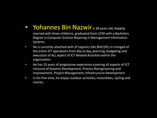 • Yohannes Bin Nazwiris 38 years old, Happily
married with three childrens, graduated from UTM with a Bachelors
Degree in Computer Science Majoring in Management Information
Systems.
• He is currently attached with JP Logistics Sdn Bhd (JPL) in charged of
the entire ICT operations from day to day, planning, budgeting and
execution of ALL aspect of ICT Related Activities within the
organisation.
• He has 15 years of progressive experience covering all aspects of ICT
inclusive of Systems Development, Process Reengineering and
Improvement, Project Management, Infrastructure Development.
• In his free time, he enjoys outdoor activities, motorbikes, cycling and
movies.
 