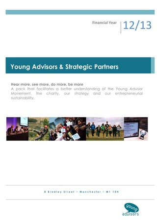 Financial	
  Year	
  
                                                                 12/13	
  


Young Advisors & Strategic Partners

Hear more, see more, do more, be more
A pack that facilitates a better understanding of the Young Advisor
Movement, the charity, our strategy and our entrepreneurial
sustainability.




                8 Bradley Street – Manchester – M1 1EH
 