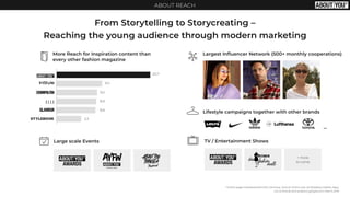 ABOUT REACH
From Storytelling to Storycreating –
Reaching the young audience through modern marketing
*million page impressions/month Germany; Source: Online over all (Desktop, Mobile, App),
ivw-online.de and analytics.google.com, March 2019
More Reach for Inspiration content than
every other fashion magazine
TV / Entertainment ShowsLarge scale Events
Largest Inﬂuencer Network (500+ monthly cooperations)
+ more
to come
20,7
10,1
9,0
8,9
8,8
5,3
Lifestyle campaigns together with other brands
…
 