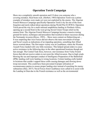 Operation Torch Campaign
Show me a completely smooth operation and I ll show you someone who s
covering mistakes. Real boats rock. (Herbert, 1985) Operation Torch was a prime
example of mistakes were made yet were not exploited by the enemy. The Algerian
French Morocco Campaign specifically Operation Torch is by far one of the most
forgotten and rarely talked about operations during World War II (WW2). Operation
Torch paved the way for a multi national amphibious landing in Northern Africa,
opening up a second front in the west giving Soviet Union Troops relief on the
eastern front. The Algerian French Morocco Campaign became a massive testing
ground for tactics, techniques and procedures that resulted in future successes during
the Normandy invasion (Howe, 1993).... Show more content on Helpwriting.net ...
It was surprising that Axis Forces did not observe the mass movement of troops
and Naval vessels as indications of an impeding operation, something that Allied
forces worried about. The first major victory was at Casablanca, where the Western
Assault Force landed with very little resistance. This helped spread orders to cease
active resistance in the following days in the other operational locations though not
fast enough. The Central Task force, however, met resistance from Vichy French
forces that did not receive orders to not resist the Allied invasion. Due to high winds
blowing the sea and improper conduct of Intelligence Preparation of the Battlefield
(IPB), landing craft were landing in wrong locations. Certain landing crafts landed
in locations that couldn t support these crafts causing damages and slowing down
troop movement. This could have been prevented if proper utilization of
reconnaissance parties to ensure proper landing sites instead of searching for enemy
submarines (Slee, 2017). Naval Forces from Casablanca were called in to assist with
the Landing in Oran due to the French resistance as well as the environmental
 