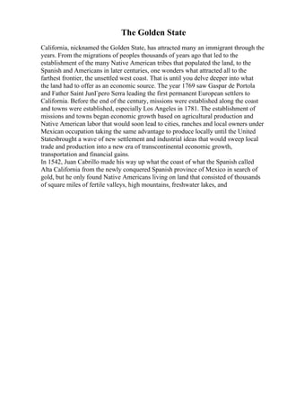 The Golden State
California, nicknamed the Golden State, has attracted many an immigrant through the
years. From the migrations of peoples thousands of years ago that led to the
establishment of the many Native American tribes that populated the land, to the
Spanish and Americans in later centuries, one wonders what attracted all to the
farthest frontier, the unsettled west coast. That is until you delve deeper into what
the land had to offer as an economic source. The year 1769 saw Gaspar de Portola
and Father Saint JunГpero Serra leading the first permanent European settlers to
California. Before the end of the century, missions were established along the coast
and towns were established, especially Los Angeles in 1781. The establishment of
missions and towns began economic growth based on agricultural production and
Native American labor that would soon lead to cities, ranches and local owners under
Mexican occupation taking the same advantage to produce locally until the United
Statesbrought a wave of new settlement and industrial ideas that would sweep local
trade and production into a new era of transcontinental economic growth,
transportation and financial gains.
In 1542, Juan Cabrillo made his way up what the coast of what the Spanish called
Alta California from the newly conquered Spanish province of Mexico in search of
gold, but he only found Native Americans living on land that consisted of thousands
of square miles of fertile valleys, high mountains, freshwater lakes, and
 