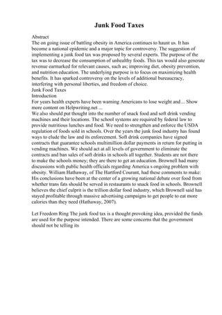 Junk Food Taxes
Abstract
The on going issue of battling obesity in America continues to haunt us. It has
become a national epidemic and a major topic for controversy. The suggestion of
implementing a junk food tax was proposed by several experts. The purpose of the
tax was to decrease the consumption of unhealthy foods. This tax would also generate
revenue earmarked for relevant causes, such as; improving diet, obesity prevention,
and nutrition education. The underlying purpose is to focus on maximizing health
benefits. It has sparked controversy on the levels of additional bureaucracy,
interfering with personal liberties, and freedom of choice.
Junk Food Taxes
Introduction
For years health experts have been warning Americans to lose weight and ... Show
more content on Helpwriting.net ...
We also should put thought into the number of snack food and soft drink vending
machines and their locations. The school systems are required by federal law to
provide nutritious lunches and food. We need to strengthen and enforce the USDA
regulation of foods sold in schools. Over the years the junk food industry has found
ways to elude the law and its enforcement. Soft drink companies have signed
contracts that guarantee schools multimillion dollar payments in return for putting in
vending machines. We should act at all levels of government to eliminate the
contracts and ban sales of soft drinks in schools all together. Students are not there
to make the schools money; they are there to get an education. Brownell had many
discussions with public health officials regarding America s ongoing problem with
obesity. William Hathaway, of The Hartford Courant, had these comments to make:
His conclusions have been at the center of a growing national debate over food from
whether trans fats should be served in restaurants to snack food in schools. Brownell
believes the chief culprit is the trillion dollar food industry, which Brownell said has
stayed profitable through massive advertising campaigns to get people to eat more
calories than they need (Hathaway, 2007).
Let Freedom Ring The junk food tax is a thought provoking idea, provided the funds
are used for the purpose intended. There are some concerns that the government
should not be telling its
 