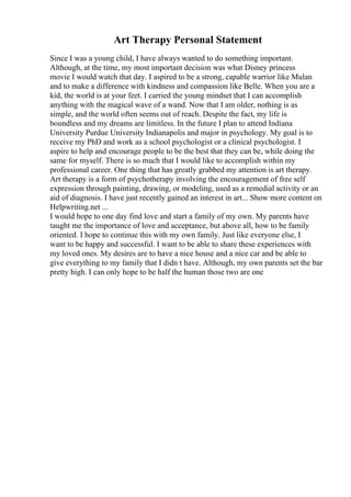 Art Therapy Personal Statement
Since I was a young child, I have always wanted to do something important.
Although, at the time, my most important decision was what Disney princess
movie I would watch that day. I aspired to be a strong, capable warrior like Mulan
and to make a difference with kindness and compassion like Belle. When you are a
kid, the world is at your feet. I carried the young mindset that I can accomplish
anything with the magical wave of a wand. Now that I am older, nothing is as
simple, and the world often seems out of reach. Despite the fact, my life is
boundless and my dreams are limitless. In the future I plan to attend Indiana
University Purdue University Indianapolis and major in psychology. My goal is to
receive my PhD and work as a school psychologist or a clinical psychologist. I
aspire to help and encourage people to be the best that they can be, while doing the
same for myself. There is so much that I would like to accomplish within my
professional career. One thing that has greatly grabbed my attention is art therapy.
Art therapy is a form of psychotherapy involving the encouragement of free self
expression through painting, drawing, or modeling, used as a remedial activity or an
aid of diagnosis. I have just recently gained an interest in art... Show more content on
Helpwriting.net ...
I would hope to one day find love and start a family of my own. My parents have
taught me the importance of love and acceptance, but above all, how to be family
oriented. I hope to continue this with my own family. Just like everyone else, I
want to be happy and successful. I want to be able to share these experiences with
my loved ones. My desires are to have a nice house and a nice car and be able to
give everything to my family that I didn t have. Although, my own parents set the bar
pretty high. I can only hope to be half the human those two are one
 