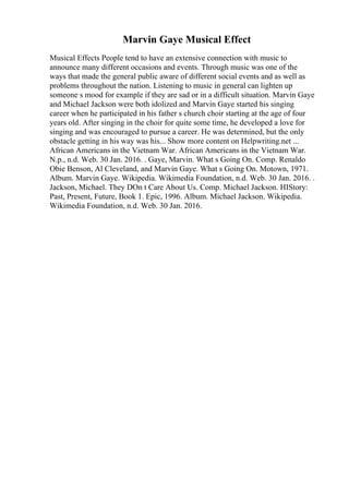 Marvin Gaye Musical Effect
Musical Effects People tend to have an extensive connection with music to
announce many different occasions and events. Through music was one of the
ways that made the general public aware of different social events and as well as
problems throughout the nation. Listening to music in general can lighten up
someone s mood for example if they are sad or in a difficult situation. Marvin Gaye
and Michael Jackson were both idolized and Marvin Gaye started his singing
career when he participated in his father s church choir starting at the age of four
years old. After singing in the choir for quite some time, he developed a love for
singing and was encouraged to pursue a career. He was determined, but the only
obstacle getting in his way was his... Show more content on Helpwriting.net ...
African Americans in the Vietnam War. African Americans in the Vietnam War.
N.p., n.d. Web. 30 Jan. 2016. . Gaye, Marvin. What s Going On. Comp. Renaldo
Obie Benson, Al Cleveland, and Marvin Gaye. What s Going On. Motown, 1971.
Album. Marvin Gaye. Wikipedia. Wikimedia Foundation, n.d. Web. 30 Jan. 2016. .
Jackson, Michael. They DOn t Care About Us. Comp. Michael Jackson. HIStory:
Past, Present, Future, Book 1. Epic, 1996. Album. Michael Jackson. Wikipedia.
Wikimedia Foundation, n.d. Web. 30 Jan. 2016.
 