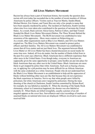 All Lives Matters Movement
Racism has always been a part of American history, but recently the question does
racism still exist today has ascended due to the number of recent murders of African
Americans by police officers. Victims such as Trayvon Martin, Sandra Bland,
Michael Brown, Eric Garner, and Tamir Rice are only a few people to name that
have been unjustly murdered by police. The incident at Charleston, South Carolina
where nine lives were taken also contributed to the question of racismin the United
States. As a result, black activists Alicia Garza, Patrisse Cullors, and Opal Tometi
founded the Black Lives Matter Movement (Dalton, The Three Women Behind the
Black Lives Matter Movement) . The BLM movement was established to raise
awareness of the oppression... Show more content on Helpwriting.net ...
As a result, other organizations such as Blue Lives Matters, and All Lives Matters
erupted too. The Blue Lives Matters Movement was created to protect police
officers and their families. The All Lives Matters Movement was established to
ensure that all lives matter and not just black lives. The argument between Black
Lives Matter or All Lives Matter has been a heated discussion on social media for
some time now. Indeed, all lives do matter, but the number of blacks killed from in
the past five years says otherwise. Black Americans have a different experience than
other races in the United States. Even though today, everyone in American are
supposedly given the same opportunity to prosper, some hurdles are put into place for
black Americans than any other race in the United States. Black Americans are more
likely to get stopped by police than white Americans. Such acts as buying a house,
car, or applying for a job position may be more difficult for an African American
with the same credentials as a white American. People who do not understand how
the Black Lives Matter Movement is an establishment to help aid the oppression of
blacks without belittling other races are like that because they do not experience
the black experience in America. Not to say that white people aren t killed by
policemen, but white Americans aren t targeted by policemen. During the mass
shooting of the church in Charleston, South Carolina committed by Dylann Roof,
for example, he was labeled as mentally ill . When the shooting of the Sandy Hook
elementary school in Connecticut happened, the shooter was also labeled as
mentally ill . When blacks are killed wrongfully, usually a picture of an old
mugshot appears as the cover face. Surveillances and voice recordings of murders of
unarmed blacks on national television are displayed. Officers involved in such cases
received little
 