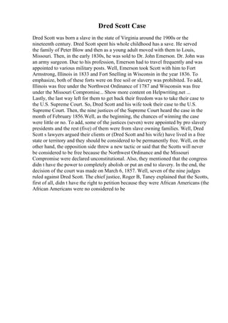 Dred Scott Case
Dred Scott was born a slave in the state of Virginia around the 1900s or the
nineteenth century. Dred Scott spent his whole childhood has a save. He served
the family of Peter Blow and then as a young adult moved with them to Louis,
Missouri. Then, in the early 1830s, he was sold to Dr. John Emerson. Dr. John was
an army surgeon. Due to his profession, Emerson had to travel frequently and was
appointed to various military posts. Well, Emerson took Scott with him to Fort
Armstrong, Illinois in 1833 and Fort Snelling in Wisconsin in the year 1836. To
emphasize, both of these forts were on free soil or slavery was prohibited. To add,
Illinois was free under the Northwest Ordinance of 1787 and Wisconsin was free
under the Missouri Compromise... Show more content on Helpwriting.net ...
Lastly, the last way left for them to get back their freedom was to take their case to
the U.S. Supreme Court. So, Dred Scott and his wife took their case to the U.S.
Supreme Court. Then, the nine justices of the Supreme Court heard the case in the
month of February 1856.Well, as the beginning, the chances of winning the case
were little or no. To add, some of the justices (seven) were appointed by pro slavery
presidents and the rest (five) of them were from slave owning families. Well, Dred
Scott s lawyers argued their clients or (Dred Scott and his wife) have lived in a free
state or territory and they should be considered to be permanently free. Well, on the
other hand, the opposition side threw a new tactic or said that the Scotts will never
be considered to be free because the Northwest Ordinance and the Missouri
Compromise were declared unconstitutional. Also, they mentioned that the congress
didn t have the power to completely abolish or put an end to slavery. In the end, the
decision of the court was made on March 6, 1857. Well, seven of the nine judges
ruled against Dred Scott. The chief justice, Roger B, Taney explained that the Scotts,
first of all, didn t have the right to petition because they were African Americans (the
African Americans were no considered to be
 