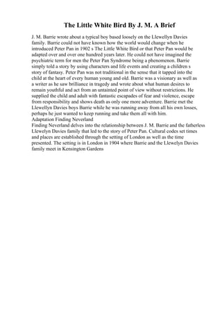 The Little White Bird By J. M. A Brief
J. M. Barrie wrote about a typical boy based loosely on the Llewellyn Davies
family. Barrie could not have known how the world would change when he
introduced Peter Pan in 1902 s The Little White Bird or that Peter Pan would be
adapted over and over one hundred years later. He could not have imagined the
psychiatric term for men the Peter Pan Syndrome being a phenomenon. Barrie
simply told a story by using characters and life events and creating a children s
story of fantasy. Peter Pan was not traditional in the sense that it tapped into the
child at the heart of every human young and old. Barrie was a visionary as well as
a writer as he saw brilliance in tragedy and wrote about what human desires to
remain youthful and act from an untainted point of view without restrictions. He
supplied the child and adult with fantastic escapades of fear and violence, escape
from responsibility and shows death as only one more adventure. Barrie met the
Llewellyn Davies boys Barrie while he was running away from all his own losses,
perhaps he just wanted to keep running and take them all with him.
Adaptation Finding Neverland
Finding Neverland delves into the relationship between J. M. Barrie and the fatherless
Llewelyn Davies family that led to the story of Peter Pan. Cultural codes set times
and places are established through the setting of London as well as the time
presented. The setting is in London in 1904 where Barrie and the Llewelyn Davies
family meet in Kensington Gardens
 