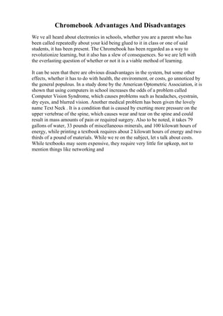 Chromebook Advantages And Disadvantages
We ve all heard about electronics in schools, whether you are a parent who has
been called repeatedly about your kid being glued to it in class or one of said
students, it has been present. The Chromebook has been regarded as a way to
revolutionize learning, but it also has a slew of consequences. So we are left with
the everlasting question of whether or not it is a viable method of learning.
It can be seen that there are obvious disadvantages in the system, but some other
effects, whether it has to do with health, the environment, or costs, go unnoticed by
the general populous. In a study done by the American Optometric Association, it is
shown that using computers in school increases the odds of a problem called
Computer Vision Syndrome, which causes problems such as headaches, eyestrain,
dry eyes, and blurred vision. Another medical problem has been given the lovely
name Text Neck . It is a condition that is caused by exerting more pressure on the
upper vertebrae of the spine, which causes wear and tear on the spine and could
result in mass amounts of pain or required surgery. Also to be noted, it takes 79
gallons of water, 33 pounds of miscellaneous minerals, and 100 kilowatt hours of
energy, while printing a textbook requires about 2 kilowatt hours of energy and two
thirds of a pound of materials. While we re on the subject, let s talk about costs.
While textbooks may seem expensive, they require very little for upkeep, not to
mention things like networking and
 