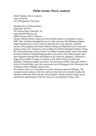 Public Enemy Movie Analysis
Public Enemies Movie Analysis
Amy Jo Parrish
Troy Montgomery University
Introduction to Criminal Justice
September 29, 2017
943 Gipson Street, Prattville, AL
Aparrish149539@troy.edu
Public Enemies Movie Analysis
Director Michael Mann releases his movie Public Enemy to the public on July 1,
2009. This nonfiction biographical movie of the character John Dillinger (Johnny
Depp) fascinates the viewers with his charming self, witty audacity, and bold
bravery of his gangster style bank robberies during the Depression era of America s
greatest crime wave. Characters such as Baby Face Nelson (Stephen Graham), Pretty
Boy Floyd (Channing Tatum), Homer Van Meter (Stephen Dorff), and Evelyn Billie
Frechette (Marion Cotillard) displayed their elusiveness of the federal agents with
their burglaries through Ohio and Indiana as the American gangsters. Labeled by J.
Edgar Hoover (Billy Crudup) as America s first Public Enemy Number One,
Dillinger s brashness erupted even more. The enlistment of FBI s top agent, Melvin
Purvis (Christian Bale), gave the instructional task of bringing in this charismatic and
troubling evildoer Dillinger dead or alive.
Nevertheless, this movie introduced us to this charming character Dillinger. The
comparison and contrast of the true realities verses the movie actually handles the
injustices differently than what the screen displays. Drama, bad boy image, lovers,
and reckless abandonment of the law lures us to an unrealistic reality to the
 