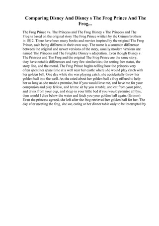 Comparing Disney And Disney s The Frog Prince And The
Frog...
The Frog Prince vs. The Princess and The Frog Disney s The Princess and The
Frog is based on the original story The Frog Prince written by the Grimm brothers
in 1812. There have been many books and movies inspired by the original The Frog
Prince, each being different in their own way. The name is a common difference
between the original and newer versions of the story, usually modern versions are
named The Princess and The Froglike Disney s adaptation. Even though Disney s
The Princess and The Frog and the original The Frog Prince are the same story,
they have notable differences and very few similarities; the setting, her status, the
story line, and the moral. The Frog Prince begins telling how the princess very
often spent her spare time at a well near her castle where she would play catch with
her golden ball. One day while she was playing catch, she accidentally threw her
golden ball into the well. As she cried about her golden ball a frog offered to help
her as long as she made a promise, but if you would love me, and have me for your
companion and play fellow, and let me sit by you at table, and eat from your plate,
and drink from your cup, and sleep in your little bed if you would promise all this,
then would I dive below the water and fetch you your golden ball again. (Grimm)
Even the princess agreed, she left after the frog retrieved her golden ball for her. The
day after meeting the frog, she sat, eating at her dinner table only to be interrupted by
 
