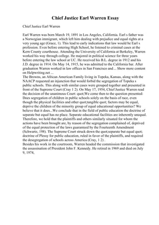 Chief Justice Earl Warren Essay
Chief Justice Earl Warren
Earl Warren was born March 19, 1891 in Los Angeles, California. Earl s father was
a Norwegian immigrant, which left him dealing with prejudice and equal rights at a
very young age (Grace, 1). This lead to early indications that law would be Earl s
profession. Even before entering High School, he listened to criminal cases at the
Kern County courthouse. Attending the University of California at Berkeley, Warren
worked his way through college. He majored in political science for three years
before entering the law school at UC. He received his B.L. degree in 1912 and his
J.D. degree in 1914. On May 14, 1915, he was admitted to the California bar. After
graduation Warren worked in law offices in San Francisco and... Show more content
on Helpwriting.net ...
The Browns, an African American Family living in Topeka, Kansas, along with the
NAACP requested an injunction that would forbid the segregation of Topeka s
public schools. This along with similar cases were grouped together and presented in
front of the Supreme Court (Cray 1 2). On May 17, 1954, Chief Justice Warren read
the decision of the unanimous Court: quot;We come then to the question presented:
Does segregation of children in public schools solely on the basis of race, even
though the physical facilities and other quot;tangible quot; factors may be equal,
deprive the children of the minority group of equal educational opportunities? We
believe that it does...We conclude that in the field of public education the doctrine of
separate but equal has no place. Separate educational facilities are inherently unequal.
Therefore, we hold that the plaintiffs and others similarly situated for whom the
actions have been brought are, by reason of the segregation complained of, deprived
of the equal protection of the laws guaranteed by the Fourteenth Amendment
(Schwartz, 198). The Supreme Court struck down the quot;separate but equal quot;
doctrine of Plessy for public education, ruled in favor of the plaintiffs, and required
the desegregation of schools across America (Cray, 1 2) .
Besides his work in the courtroom, Warren headed the commission that investigated
the assassination of President John F. Kennedy. He retired in 1969 and died on July
9, 1974,
 