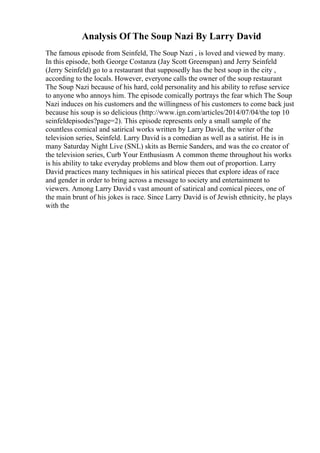 Analysis Of The Soup Nazi By Larry David
The famous episode from Seinfeld, The Soup Nazi , is loved and viewed by many.
In this episode, both George Costanza (Jay Scott Greenspan) and Jerry Seinfeld
(Jerry Seinfeld) go to a restaurant that supposedly has the best soup in the city ,
according to the locals. However, everyone calls the owner of the soup restaurant
The Soup Nazi because of his hard, cold personality and his ability to refuse service
to anyone who annoys him. The episode comically portrays the fear which The Soup
Nazi induces on his customers and the willingness of his customers to come back just
because his soup is so delicious (http://www.ign.com/articles/2014/07/04/the top 10
seinfeldepisodes?page=2). This episode represents only a small sample of the
countless comical and satirical works written by Larry David, the writer of the
television series, Seinfeld. Larry David is a comedian as well as a satirist. He is in
many Saturday Night Live (SNL) skits as Bernie Sanders, and was the co creator of
the television series, Curb Your Enthusiasm. A common theme throughout his works
is his ability to take everyday problems and blow them out of proportion. Larry
David practices many techniques in his satirical pieces that explore ideas of race
and gender in order to bring across a message to society and entertainment to
viewers. Among Larry David s vast amount of satirical and comical pieces, one of
the main brunt of his jokes is race. Since Larry David is of Jewish ethnicity, he plays
with the
 