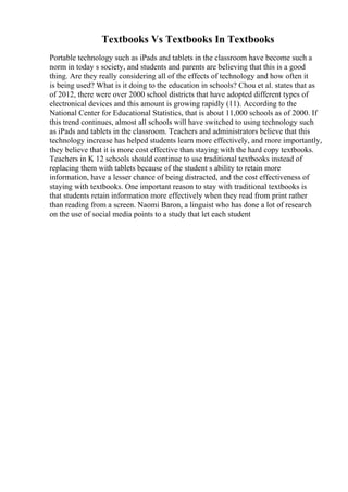 Textbooks Vs Textbooks In Textbooks
Portable technology such as iPads and tablets in the classroom have become such a
norm in today s society, and students and parents are believing that this is a good
thing. Are they really considering all of the effects of technology and how often it
is being used? What is it doing to the education in schools? Chou et al. states that as
of 2012, there were over 2000 school districts that have adopted different types of
electronical devices and this amount is growing rapidly (11). According to the
National Center for Educational Statistics, that is about 11,000 schools as of 2000. If
this trend continues, almost all schools will have switched to using technology such
as iPads and tablets in the classroom. Teachers and administrators believe that this
technology increase has helped students learn more effectively, and more importantly,
they believe that it is more cost effective than staying with the hard copy textbooks.
Teachers in K 12 schools should continue to use traditional textbooks instead of
replacing them with tablets because of the student s ability to retain more
information, have a lesser chance of being distracted, and the cost effectiveness of
staying with textbooks. One important reason to stay with traditional textbooks is
that students retain information more effectively when they read from print rather
than reading from a screen. Naomi Baron, a linguist who has done a lot of research
on the use of social media points to a study that let each student
 