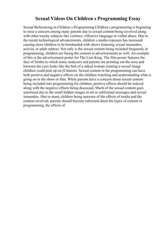 Sexual Videos On Children s Programming Essay
Sexual Referencing in Children s Programming Children s programming is beginning
to raise a concern among many parents due to sexual content being involved along
with other touchy subjects like violence, offensive language or verbal abuse. Due to
the recent technological advancements, children s media exposure has increased
causing more children to be bombarded with shows featuring sexual innuendos,
activity or adult subtext. Not only is the sexual content being included frequently in
programming, children are facing the content in advertisements as well. An example
of this is the advertisement poster for The Lion King. The film poster features the
face of Simba in which many analyzers and parents are pointing out the nose and
between the eyes looks like the butt of a naked woman creating a sexual image
children could pick up on (Citation). Sexual content in the programming can have
both positive and negative effects on the children watching and understanding what is
going on in the show or film. While parents have a concern about sexual content
being included into programming for children, positive effects should be noticed
along with the negative effects being discussed. Much of the sexual content goes
unnoticed due to the small hidden images in art or subliminal messages and sexual
innuendos. Due to many children being unaware of the effects of media and the
content involved, parents should become informed about the types of content in
programming, the effects of
 