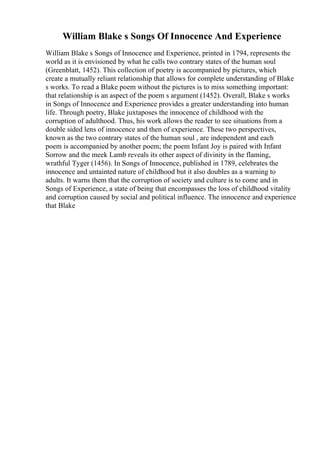 William Blake s Songs Of Innocence And Experience
William Blake s Songs of Innocence and Experience, printed in 1794, represents the
world as it is envisioned by what he calls two contrary states of the human soul
(Greenblatt, 1452). This collection of poetry is accompanied by pictures, which
create a mutually reliant relationship that allows for complete understanding of Blake
s works. To read a Blake poem without the pictures is to miss something important:
that relationship is an aspect of the poem s argument (1452). Overall, Blake s works
in Songs of Innocence and Experience provides a greater understanding into human
life. Through poetry, Blake juxtaposes the innocence of childhood with the
corruption of adulthood. Thus, his work allows the reader to see situations from a
double sided lens of innocence and then of experience. These two perspectives,
known as the two contrary states of the human soul , are independent and each
poem is accompanied by another poem; the poem Infant Joy is paired with Infant
Sorrow and the meek Lamb reveals its other aspect of divinity in the flaming,
wrathful Tyger (1456). In Songs of Innocence, published in 1789, celebrates the
innocence and untainted nature of childhood but it also doubles as a warning to
adults. It warns them that the corruption of society and culture is to come and in
Songs of Experience, a state of being that encompasses the loss of childhood vitality
and corruption caused by social and political influence. The innocence and experience
that Blake
 