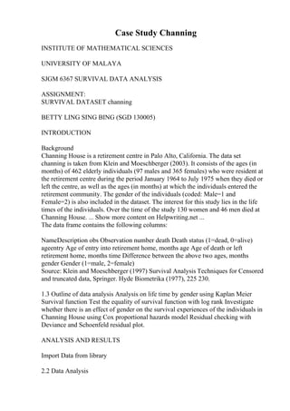 Case Study Channing
INSTITUTE OF MATHEMATICAL SCIENCES
UNIVERSITY OF MALAYA
SJGM 6367 SURVIVAL DATA ANALYSIS
ASSIGNMENT:
SURVIVAL DATASET channing
BETTY LING SING BING (SGD 130005)
INTRODUCTION
Background
Channing House is a retirement centre in Palo Alto, California. The data set
channing is taken from Klein and Moeschberger (2003). It consists of the ages (in
months) of 462 elderly individuals (97 males and 365 females) who were resident at
the retirement centre during the period January 1964 to July 1975 when they died or
left the centre, as well as the ages (in months) at which the individuals entered the
retirement community. The gender of the individuals (coded: Male=1 and
Female=2) is also included in the dataset. The interest for this study lies in the life
times of the individuals. Over the time of the study 130 women and 46 men died at
Channing House. ... Show more content on Helpwriting.net ...
The data frame contains the following columns:
NameDescription obs Observation number death Death status (1=dead, 0=alive)
ageentry Age of entry into retirement home, months age Age of death or left
retirement home, months time Difference between the above two ages, months
gender Gender (1=male, 2=female)
Source: Klein and Moeschberger (1997) Survival Analysis Techniques for Censored
and truncated data, Springer. Hyde Biometrika (1977), 225 230.
1.3 Outline of data analysis Analysis on life time by gender using Kaplan Meier
Survival function Test the equality of survival function with log rank Investigate
whether there is an effect of gender on the survival experiences of the individuals in
Channing House using Cox proportional hazards model Residual checking with
Deviance and Schoenfeld residual plot.
ANALYSIS AND RESULTS
Import Data from library
2.2 Data Analysis
 