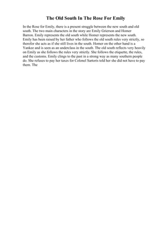 The Old South In The Rose For Emily
In the Rose for Emily, there is a present struggle between the new south and old
south. The two main characters in the story are Emily Grierson and Homer
Barron. Emily represents the old south while Homer represents the new south.
Emily has been raised by her father who follows the old south rules very strictly, so
therefor she acts as if she still lives in the south. Homer on the other hand is a
Yankee and is seen as an underclass in the south. The old south reflects very heavily
on Emily as she follows the rules very strictly. She follows the etiquette, the rules,
and the customs. Emily clings to the past in a strong way as many southern people
do. She refuses to pay her taxes for Colonel Sartoris told her she did not have to pay
them. The
 