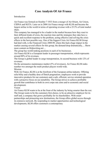 Case Analysis Of Air France
Introduction
Air France was formed on October 7 1933 from a merger of Air Orient, Air Union,
CIDNA and SGTA. Later on in 2004 Air France merge with KLM and became the
largest airline in the world in terms of operating revenue with a 25.5% of total market
share.
This company has managed to be a leader in the market because how they react to
their different kinds of crisis, the reaction time and the strategies they take have a
quick and excellent response to the problem, acting effective and solving the crisis
effects in the best possible way. One of the biggest Crisis Air France KLM Group
had deal with, is the Financial Crisis 2008 09, where this had a huge impact in the
market causing several effects for this group, the demand drop dramatically,... Show
more content on Helpwriting.net ...
The group has world ranking positions in each of its businesses.
Air France KLM is a European leader in passenger transportation, which represents
around 80% of its revenues.
The Group is global leader in cargo transportation, its second business with 12% of
revenues.
On the aeronautics maintenance market (5% of revenues), Air France KLM ranks
number two amongst the multi product players world wide.
Mission
With Air France, KLM is at the forefront of the European airlineindustry. Offering
relia bility and a healthy dose of Dutch pragmatism, employees work to provide
innovative products for our customers and a safe, efficient, service oriented operation
with a proactive focus on sus tainability. The Group strives to achieve profitable
growth that contributes to both its own corpo rate aims and to economic and social
development.
Vision
Air France KLM wants to be at the front of the industry by being smarter than the rest.
The Group wants to be the customers first choice, to be an attractive employer for its
staff and, a company that grows profitably for its shareholders. With smart
partnerships and pioneering new destinations, the Group offers global access through
its extensive network. By responding to market opportunities and technological
developments, KLM offers customers a contemporary
 