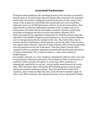Acetylated Nucleosomes
In bacteria and in eukaryotes, the continuing presence of the activator is required to
keep the gene on. Scientists argue that active genes often associated with acetylated
nucleosomes not because of epigenetic reasons but because of other reasons. One
reason is that as genes are transcribed, their nucleosomes are removed and then
replaced to make way for RNApolymerase which is involved in transcription. They
argue that this nucleosome replacement machinery works to replace one set of
nucleosomes with others that are more highly acetylated. Therefore, nucleosome
acetylation accompanies but does not cause transcription. (Ptashne, 2013)
Those who argue for the importance of epigenetics in cell differentiation argue that
individual Caenorhabditis elegans (worms) exposed to a virus can produce offspring
over several generations that are resistant to the virus. They believe this is due to
histones and their modifications which transmit a vaccine like effect. However those
who oppose believe that this is because of small, protective RNAs that are transmitted
from one generation to the next in the sperm. Then these bind to specific DNA
sequences called cis regulatory sequences associated with specific genes and actvate
or repress transcription. This is said to be done in ... Show more content on
Helpwriting.net ...
For example, immunity to a virus evoked in a nematode by infection with a virus can
be transmitted to subsequent generations. The mechanism of this is transmission of
small bits of RNA carried in the sperm. In worms these RNA molecules are
automatically amplified by an enzyme , and are readily passed along as the worms
mate . RNA molecules share with specific DNA binding proteins a critical aspect
lacking from histone modifying enzymes: They bear specificities in their base
sequences, and so whatever effect they have can be directed to specific targets. In
other words, RNA molecules, like regulatory proteins, can act specifically (Ptashne,
 
