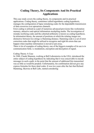 Coding Theory, Its Components And Its Practical
Applications
This case study covers the coding theory, its components and its practical
applications. Coding theory, sometimes called logarithmic coding hypothesis,
manages the configuration of lapse remedying codes for the dependable transmission
of data crosswise over uproarious channels.
Error coding is utilized as a part of numerous advanced provisions like workstation
memory, attractive and optical information stockpiling media. The investigation of
mistake rectifying codes and the cohorted arithmetic is known as coding hypothesis.
In information theory, the amount of positions at which the relating images are
distinctive between two strings is Hamming distance. Hamming code is a set of error
correction codes that might be utilized to recognize and right bit errors that can
happen when machine information is moved or put away.
There is lot of examples of coding theory; one of the biggest examples of its use is in
communication field, i e modulation, encryption and decryption of signal.
Coding Theory A Case
In 1948, Claude Shannon, working at Bell Laboratories in the USA, introduced the
entire subject of coding hypothesis by indicating that it was conceivable to encode
messages in such a path, to the point that the amount of additional bits transmitted
was as little as would be prudent. Unfortunately, his confirmation did not give any
express formulas for these ideal codes. It was two years after the fact that Richard
Hamming, likewise at Bell Labs, started considering
 