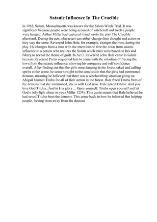 Satanic Influence In The Crucible
In 1962, Salem, Massachusetts was known for the Salem Witch Trial. It was
significant because people were being accused of witchcraft and twelve people
were hanged. Arthur Miller had captured it and wrote the play The Crucible
afterward. During the acts, characters can either change their thought and action or
they stay the same. Reverend John Hale, for example, changes the most during the
play. He changes from a man with the intentions to free the town from satanic
influence to a person who realizes the Salem witch trials were based on lies and
fakery to reveal the theme of guilt. In Act I, Reverend John Hale came to Salem
because Reverend Parris requested him to come with the intention of freeing the
town from the satanic influence, showing his arrogance and self confidence
overall. After finding out that the girls were dancing in the forest naked and calling
spirits at the scene, he come straight to the conclusion that the girls had summoned
demons, meaning he believed that there was a witchcrafting situation going on.
Abigail blamed Tituba for all of their action in the forest. Hale freed Tituba from of
the demons that she summoned, she is with God now. Hale asked Tituba: And you
love God Tituba...And to His glory ... Open yourself, Tituba open yourself and let
God s holy light shine on you (Miller 1234). This quote means that Hale believed he
had saved Tituba from the demons. This come back to how he believed that helping
people, freeing them away from the demons
 