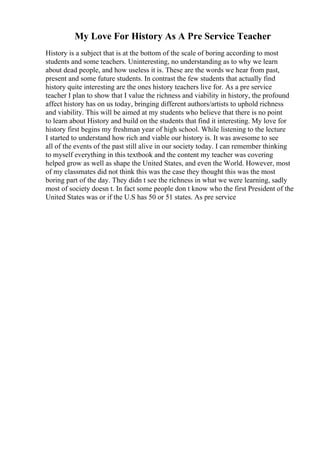 My Love For History As A Pre Service Teacher
History is a subject that is at the bottom of the scale of boring according to most
students and some teachers. Uninteresting, no understanding as to why we learn
about dead people, and how useless it is. These are the words we hear from past,
present and some future students. In contrast the few students that actually find
history quite interesting are the ones history teachers live for. As a pre service
teacher I plan to show that I value the richness and viability in history, the profound
affect history has on us today, bringing different authors/artists to uphold richness
and viability. This will be aimed at my students who believe that there is no point
to learn about History and build on the students that find it interesting. My love for
history first begins my freshman year of high school. While listening to the lecture
I started to understand how rich and viable our history is. It was awesome to see
all of the events of the past still alive in our society today. I can remember thinking
to myself everything in this textbook and the content my teacher was covering
helped grow as well as shape the United States, and even the World. However, most
of my classmates did not think this was the case they thought this was the most
boring part of the day. They didn t see the richness in what we were learning, sadly
most of society doesn t. In fact some people don t know who the first President of the
United States was or if the U.S has 50 or 51 states. As pre service
 