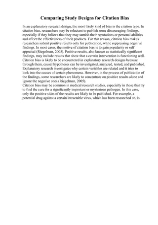 Comparing Study Designs for Citation Bias
In an explanatory research design, the most likely kind of bias is the citation type. In
citation bias, researchers may be reluctant to publish some discouraging findings,
especially if they believe that they may tarnish their reputations or personal abilities
and affect the effectiveness of their products. For that reason, citation bias makes
researchers submit positive results only for publication, while suppressing negative
findings. In most cases, the motive of citation bias is to gain popularity or self
appraisal (Riegelman, 2005). Positive results, also known as statistically significant
findings, may include results that show that a certain intervention is functioning well.
Citation bias is likely to be encountered in explanatory research designs because
through them, causal hypotheses can be investigated, analyzed, tested, and published.
Explanatory research investigates why certain variables are related and it tries to
look into the causes of certain phenomena. However, in the process of publication of
the findings, some researchers are likely to concentrate on positive results alone and
ignore the negative ones (Riegelman, 2005).
Citation bias may be common in medical research studies, especially in those that try
to find the cure for a significantly important or mysterious pathogen. In this case,
only the positive sides of the results are likely to be published. For example, a
potential drug against a certain intractable virus, which has been researched on, is
 
