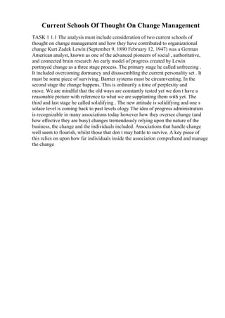 Current Schools Of Thought On Change Management
TASK 1 1.1 The analysis must include consideration of two current schools of
thought on change management and how they have contributed to organizational
change Kurt Zadek Lewin (September 9, 1890 February 12, 1947) was a German
American analyst, known as one of the advanced pioneers of social , authoritative,
and connected brain research An early model of progress created by Lewin
portrayed change as a three stage process. The primary stage he called unfreezing .
It included overcoming dormancy and disassembling the current personality set . It
must be some piece of surviving. Barrier systems must be circumventing. In the
second stage the change happens. This is ordinarily a time of perplexity and
move. We are mindful that the old ways are constantly tested yet we don t have a
reasonable picture with reference to what we are supplanting them with yet. The
third and last stage he called solidifying . The new attitude is solidifying and one s
solace level is coming back to past levels ology The idea of progress administration
is recognizable in many associations today however how they oversee change (and
how effective they are busy) changes tremendously relying upon the nature of the
business, the change and the individuals included. Associations that handle change
well seem to flourish, whilst those that don t may battle to survive. A key piece of
this relies on upon how far individuals inside the association comprehend and manage
the change
 