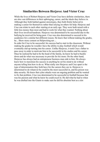 Similarities Between Herjavec And Victor Cruz
While the lives of Robert Herjavec and Victor Cruz have definite similarities, there
are also vast differences in their upbringing, career, and the ideals they believe in.
Although they both battled against stereotypes, they both firmly believed in
making a career for themselves rather than relying on others for help. Herjavec and
Cruz can relate to each other starting at an early age. They were both raised with a
little less money than most and had to work for what they wanted. Nothing about
their lives involved handouts. Herjavec was determined to be successful due to the
bullying he received for being poor. Cruz was also determined to succeed in his
academics for a similar but different reason. He knew that without making the grades,
he... Show more content on Helpwriting.net ...
In order for Cruz to be successful, his success had to start in the classroom. Without
making the grades he wouldn t have the ability to play football which would
eventually end up turning into his career. Unlike Herjavec, it took Cruz s father to
pass away in order to motivate him to be successful in his studies and his career.
Once he realized he had to be the head of the family, he knew he had to buckle
down and do what was necessary to provide for his mom. On the other hand,
Herjavec has always had an entrepreneur business man side to him. He always
knew how to maximize his success in anything he set his mind to do without
anyone telling him how to do so. What really sets Herjavec and Cruz apart is the
type of determination they both have for the careers they are in. Herjavec is
determined to do whatever he could be the most successful in, and his poison was
data security. He knew that cyber attacks were an ongoing problem and he wanted
to fix that problem. Cruz was determined to be successful in football because that
was his passion and what he knew he could excel in. He did what he had to when
he was drafted into the Giants to make sure he did his absolute best as a slot
 