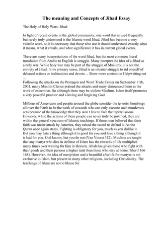 The meaning and Concepts of Jihad Essay
The Holy of Holy Wars: Jihad
In light of recent events in the global community, one word that is used frequently
but rarely truly understood is the Islamic word Jihad. Jihad has become a very
volatile word, so it is necessary that those who use it should understand exactly what
it means, what it entails, and what significance it has in current global events.
There are many interpretations of the word Jihad, but the most common literal
translation from Arabic to English is struggle. Many interpret the idea of a Jihad as
a holy war. While holy war may be part of the struggle of Muslims, it is not the
entirety of Jihad. In its primary sense, Jihad is an internal struggle to rid oneself of
debased actions or inclinations and devote ... Show more content on Helpwriting.net
...
Following the attacks on the Pentagon and Word Trade Center on September 11th,
2001, many Muslim Clerics praised the attacks and many denounced them as the
work of extremists. So although there may be violent Muslims, Islam itself promotes
a very peaceful practice and a loving and forgiving God.
Millions of Americans and people around the globe consider the terrorist bombings
all over the Earth to be the work of cowards who can only execute such murderous
acts because of the knowledge that they won t live to face the repercussions.
However, while the actions of these people can never truly be justified, they are
within the general spectrum of Islamic teachings. If these men believed that their
faith was under attack by America, they raised the sword to defend it. As the
Quran once again states, Fighting is obligatory for you, much as you dislike it.
But you may hate a thing although it is good for you and love a thing although it
is bad for you. God knows, but you do not (Van Voorst 312). Muslims are taught
that any martyr who dies in defense of Islam has the rewards of life multiplied
many times over waiting for him in Heaven. Allah has given those who fight with
their goods and their persons a higher rank than those who stay at home (Sherif 166
168). However, the idea of martyrdom and a beautiful afterlife for martyrs is not
exclusive to Islam, but present in many other religions, including Christianity. The
teachings of Islam are not to blame for
 