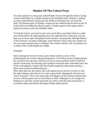 Shadow Of The Colossi Essay
You take control of a young man called Wander who has brought the body of young
women called Mono to a temple situated in the forbidden lands. Wander is seeking
an entity called Dormin who possess the ability to bring back her soul from the
dead. The Dormin agree to Wander s request on the condition that he destroys the 16
Colossi that are holding the Dormin captive. Wander agrees to the request and so
begins his journey across the forbidden lands.
To find the Colossi, you need to raise your sword above your head while in a sunlit
area which reflects the light pointing you in the right direction. From there you can
hop on your horse Agro and gallop to each location. Consequently, although Shadow
of the Colossus is an open world game, aside from the Colossi and a few lizards you
can eat to gain stamina, there is nothing in the world to interact with. Essentially you
re tasked with 16 individually boss fights.
Gameplay
Upon meeting the first few Colosi, each of them invokes a sense of fear
predominantly due to their imposing demeanour. All of these massive hulking beasts,
are covered in fur and stone, which you ll use to mount and then climb to find their
specific weak spots. By thrusting your mythical sword into these vulnerable areas, the
Colosi will gradually weaken until their health completely deteriorates and they ...
Show more content on Helpwriting.net ...
More often than not, the camera will work against you as you try to correct it with
the right analogue stick only for it to auto correct itself, changing the direction you
want it to point in. This is my main gripe with Shadow of the Colossus and has been
an issue with the game since its first release in 2005. Although it s not enough of a
hindrance to spoil the overall enjoyment you ll have with this latest incarnation, it
would have been nice had the developers finally addressed this
 