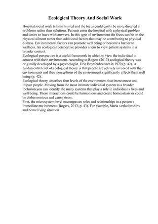 Ecological Theory And Social Work
Hospital social work is time limited and the focus could easily be more directed at
problems rather than solutions. Patients enter the hospital with a physical problem
and desire to leave with answers. In this type of environment the focus can be on the
physical ailment rather than additional factors that may be contributing to physical
distress. Environmental factors can promote well being or become a barrier to
wellness. An ecological perspective provides a lens to view patient systems in a
broader context.
Ecological perspective is a useful framework in which to view the individual in
context with their environment. According to Rogers (2013) ecological theory was
originally developed by a psychologist, Urie Bronfenbrenner in 1979 (p. 42). A
fundamental tenet of ecological theory is that people are actively involved with their
environments and their perceptions of the environment significantly affects their well
being (p. 42).
Ecological theory describes four levels of the environment that interconnect and
impact people. Moving from the most intimate individual system to a broader
inclusion you can identify the many systems that play a role in individual s lives and
well being. These interactions could be harmonious and create homeostasis or could
be disharmonious and cause stress.
First, the microsystem level encompasses roles and relationships in a person s
immediate environment (Rogers, 2013, p. 43). For example, Maria s relationships
and home living situation
 