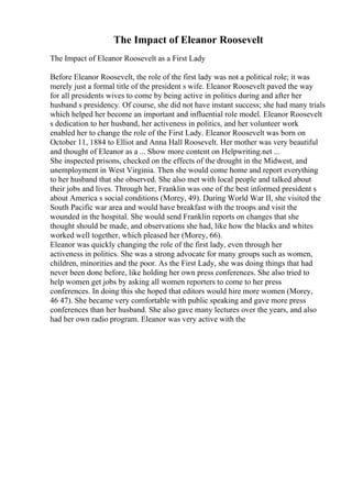 The Impact of Eleanor Roosevelt
The Impact of Eleanor Roosevelt as a First Lady
Before Eleanor Roosevelt, the role of the first lady was not a political role; it was
merely just a formal title of the president s wife. Eleanor Roosevelt paved the way
for all presidents wives to come by being active in politics during and after her
husband s presidency. Of course, she did not have instant success; she had many trials
which helped her become an important and influential role model. Eleanor Roosevelt
s dedication to her husband, her activeness in politics, and her volunteer work
enabled her to change the role of the First Lady. Eleanor Roosevelt was born on
October 11, 1884 to Elliot and Anna Hall Roosevelt. Her mother was very beautiful
and thought of Eleanor as a ... Show more content on Helpwriting.net ...
She inspected prisons, checked on the effects of the drought in the Midwest, and
unemployment in West Virginia. Then she would come home and report everything
to her husband that she observed. She also met with local people and talked about
their jobs and lives. Through her, Franklin was one of the best informed president s
about America s social conditions (Morey, 49). During World War II, she visited the
South Pacific war area and would have breakfast with the troops and visit the
wounded in the hospital. She would send Franklin reports on changes that she
thought should be made, and observations she had, like how the blacks and whites
worked well together, which pleased her (Morey, 66).
Eleanor was quickly changing the role of the first lady, even through her
activeness in politics. She was a strong advocate for many groups such as women,
children, minorities and the poor. As the First Lady, she was doing things that had
never been done before, like holding her own press conferences. She also tried to
help women get jobs by asking all women reporters to come to her press
conferences. In doing this she hoped that editors would hire more women (Morey,
46 47). She became very comfortable with public speaking and gave more press
conferences than her husband. She also gave many lectures over the years, and also
had her own radio program. Eleanor was very active with the
 