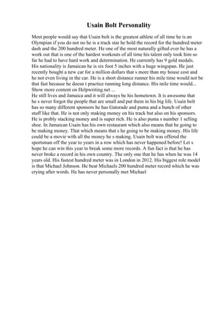 Usain Bolt Personality
Most people would say that Usain bolt is the greatest athlete of all time he is an
Olympian if you do not no he is a track star he hold the record for the hundred meter
dash and the 200 hundred meter. He one of the most naturally gifted ever he has a
work out that is one of the hardest workouts of all time his talent only took him so
far he had to have hard work and determination. He currently has 9 gold medals.
His nationality is Jamaican he is six foot 5 inches with a huge wingspan. He just
recently bought a new car for a million dollars that s more than my house cost and
he not even living in the car. He is a short distance runner his mile time would not be
that fast because he doesn t practice running long distance. His mile time would...
Show more content on Helpwriting.net ...
He still lives and Jamaica and it will always be his hometown. It is awesome that
he s never forgot the people that are small and put them in his big life. Usain bolt
has so many different sponsors he has Gatorade and puma and a bunch of other
stuff like that. He is not only making money on his track but also on his sponsors.
He is probly stacking money and is super rich. He is also puma s number 1 selling
shoe. In Jamaican Usain has his own restaurant which also means that he going to
be making money. That which means that s he going to be making money. His life
could be a movie with all the money he s making. Usain bolt was offered the
sportsman off the year to years in a row which has never happened before! Let s
hope he can win this year to break some more records. A fun fact is that he has
never broke a record in his own country. The only one that he has when he was 14
years old. His fastest hundred meter was in London in 2012. His biggest role model
is that Michael Johnson. He beat Michaels 200 hundred meter record which he was
crying after words. He has never personally met Michael
 