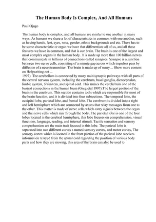 The Human Body Is Complex, And All Humans
Paul Ojugo
The human body is complex, and all humans are similar to one another in many
ways. As humans we share a lot of characteristics in common with one another, such
as having hands, feet, eyes, nose, gender, ethnic backgrounds and etc. There has to
be some characteristic or organ we have that differentiate all of us, and all these
features we have in common, and that is our brain. The brain is one of the largest and
most complex organs in the human body. It is made up more than 100 billion nerves
that communicate in trillions of connections called synapses. Synapse is a junction
between two nerve cells, consisting of a minute gap across which impulses pass by
diffusion of a neurotransmitter. The brain is made up of many ... Show more content
on Helpwriting.net ...
1997). The cerebellum is connected by many multisynaptic pathways with all parts of
the central nervous system, including the cerebrum, basal ganglia, diencephalon,
limbic system, brainstem, and spinal cord. This makes the cerebellum one of the
busiest connections in the human brain (Greg etal 1997).The largest portion of the
brain is the cerebrum. This section contains tools which are responsible for most of
the brain function, and it is divided into four subsections. The temporal lobe, the
occipital lobe, parietal lobe, and frontal lobe. The cerebrum is divided into a right
and left hemisphere which are connected by axons that relay messages from one to
the other. This matter is made of nerve cells which carry signals between the organ
and the nerve cells which run through the body. The parietal lobe is one of the four
lobes located in the cerebral hemisphere, this lobe focuses on comprehension, visual
functions, language, reading, and internal stimuli. Tactile sensation and sensory
comprehension are the main trait focused in this lobe. The parietal lobe is
separated into two different cortex s named sensory cortex, and motor cortex, The
sensory cortex which is located in the front portion of the parietal lobe receives
information relayed from the spinal cord regarding the position of various body
parts and how they are moving, this area of the brain can also be used to
 