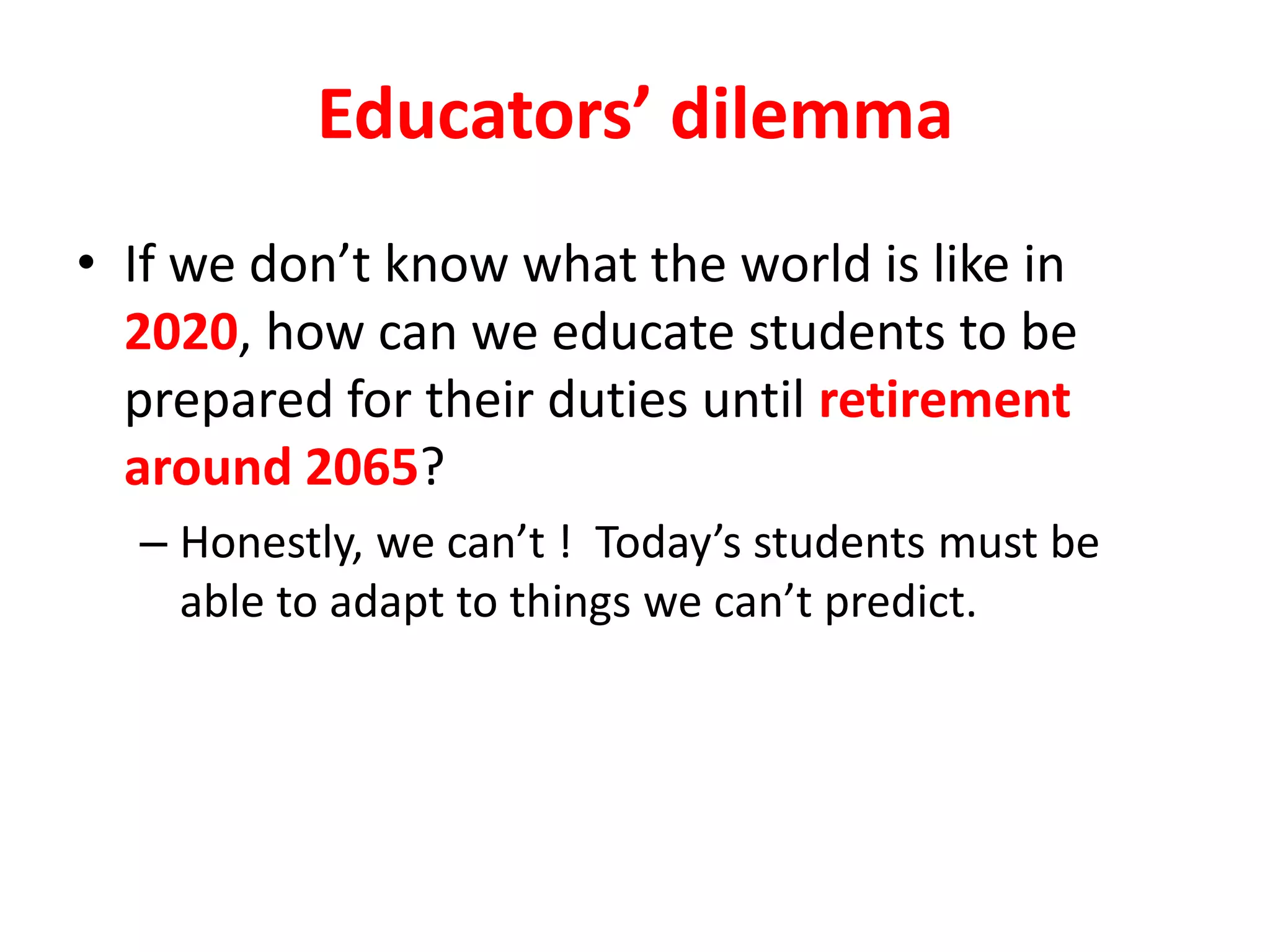 Educators’ dilemma
• If we don’t know what the world is like in
2020, how can we educate students to be
prepared for their duties until retirement
around 2065?
– Honestly, we can’t ! Today’s students must be
able to adapt to things we can’t predict.
 